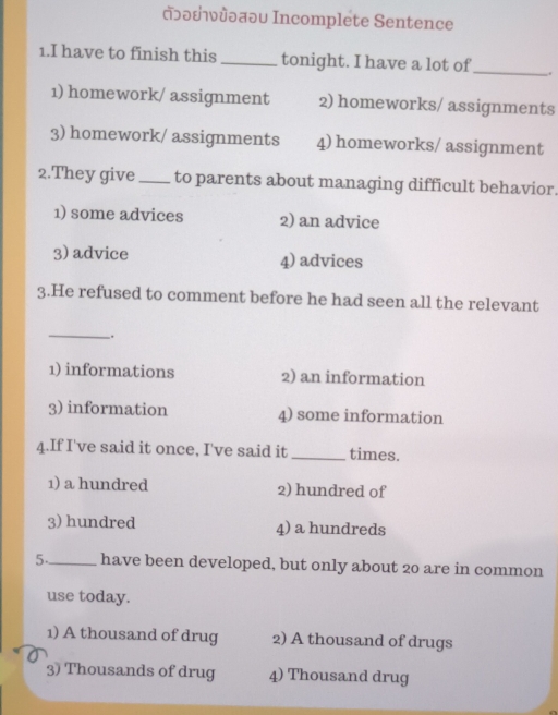 ɔδεǜωαəυ Incomplete Sentence
1.I have to finish this tonight. I have a lot of .
1) homework/ assignment 2) homeworks/ assignments
3) homework/ assignments 4) homeworks/ assignment
2.They give_ to parents about managing difficult behavior.
1) some advices 2) an advice
3) advice 4) advices
3.He refused to comment before he had seen all the relevant
_
.
1) informations 2) an information
3) information 4) some information
4.If I've said it once, I've said it_ times.
1) a hundred 2) hundred of
3) hundred 4) a hundreds
5._ have been developed, but only about 20 are in common
use today.
1) A thousand of drug 2) A thousand of drugs
3) Thousands of drug 4) Thousand drug