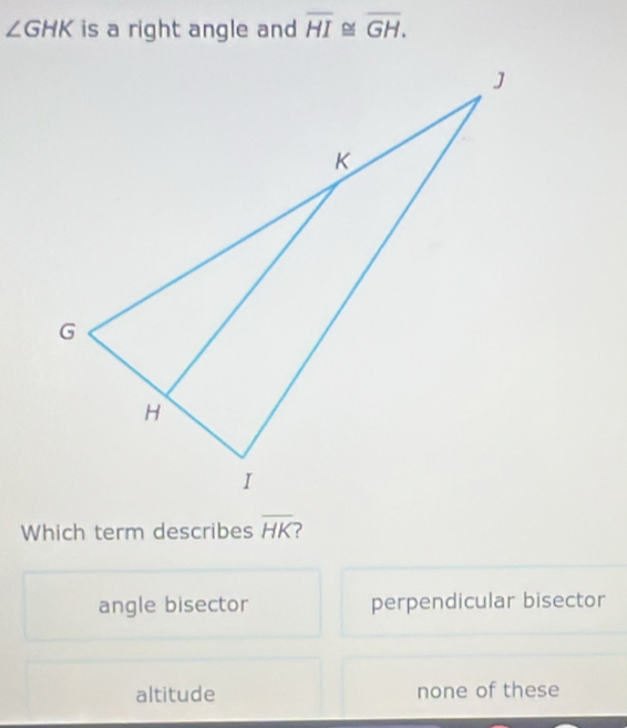 ∠ GHK is a right angle and overline HI≌ overline GH. 
Which term describes overline HK
angle bisector perpendicular bisector
altitude none of these