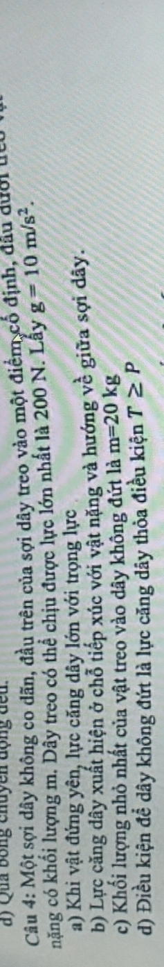 Qua bóng chuyền động đếu. 
Câu 4: Một sợi dây không co dãn, đầu trên của sợi dây treo vào một điểm cổ định, đầu dưới liêu ở 
nặng có khổi lượng m. Dây treo có thể chịu được lực lớn nhất là 200 N. Lây g=10m/s^2. 
a) Khi vật đứng yên, lực căng dây lớn với trọng lực 
b) Lực căng dây xuất hiện ở chỗ tiếp xúc với vật nặng và hướng v frac 1 giữa sợi dây. 
c) Khối lượng nhỏ nhất của vật treo vào dây không đứt là m=20kg
d) Điều kiện đề dây không đứt là lực căng dây thỏa điều kiện T≥ P