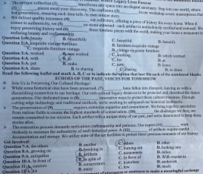 Te Usi Lrgy Line Feronr
The sptique collection (1)_ trandfores any space into an clugist mansteary. Seep into our world, where
(21_ grenes await your discovery. The crallsmes (3
but geamnations , erouring each ites tells its own unique story ._ in ome woekshop treele masterplenss the
W's deliver quality assurance (4)_ oue col lectons, offering a piece of history for every home. Whow it
comes to awhceticity, we (5)_ no snoes antarned - sack artifactis meticuloasly renfied and eslored. e
esjoy prearving history and (6)_ these tmeless pieces with the world, making your home a testemret t
en fering, beaaty and ore fesmacip.
Quatías Lei le s  t R besuttull C. becrt ful 1. Iasa at ify
Questian 2:A. ioquista vissiège Aatásie B. farmíio coçaisite vintago
Quctios 3:A. worked C esquário furniture vistago De vintsés esprisée fursitos B. which workund
Qacstion 4:A   t Bonas waked C. veding B. r
C fer
Question Si A. pet K. neake B to shanng C. tur C dwing D. lave D. to tharn
Qecation 6:A. share
Read the fallowing leaflet and mark A. I, C or to indieste the eption that hest its eack of the wambored blanks
Join Us in Preserving Our Cultaed Heritage! ECHOES OF THE PAST, YOICES POR TOMOBOW
_
Whfle same historicall sites hame been anesered. 7 have falica into diorspeir, Raving as with a
dierinishing comsection to oar bemitage. Our nieh eolional legacy desarves to te protocted and charished far dime
genenations. Oer dedicated icare is (5)_ banowstive waws to pretect dou caltunl meuranes. Through
cutting-edge technology and traditional racthods, wese working to sefreaed ous ainorical landnari
requires extcasive expentioe and core teent. We being togeher specialioes
The preservation of (9 fron various fielide to cosure she highest stewlads of conssvation. (IF _the shadianges we dace, we
remain committed to our missian. Each ant fuet tells a waicus stary of our pur, and we're dsursized to koep shesc
stories alive  .
The restenation geocess domands reeticalons craftumnhi p and pationcs. Our ex port (11) e farti facas asquins casctul work
tircloslly to resieisis the adhesicity of each Nistorical gence. A (12)_
desursantation and donage. We utilice state-of-the-art frkies to protnc these preessus renmants of our Iistory
Qunation Get Inveled!
Cm D. other
T:A B. e nother Bereaking in C. burning 004 D. looking ints D. relica
Questicn StA   the ot an 
B     C. incaumb
Quearion 9:A. estícuiios A. gawing 00
Quntion 10 A. In front of B. In spise of C. is for of D. archnB D. With respoct to
Quesson EHA. lot Question 11:A, cunciors R sonscritons C. historians
C. kw D. rauch
B. rui f ntterances or rentrnces de male a mcniog fal coclange