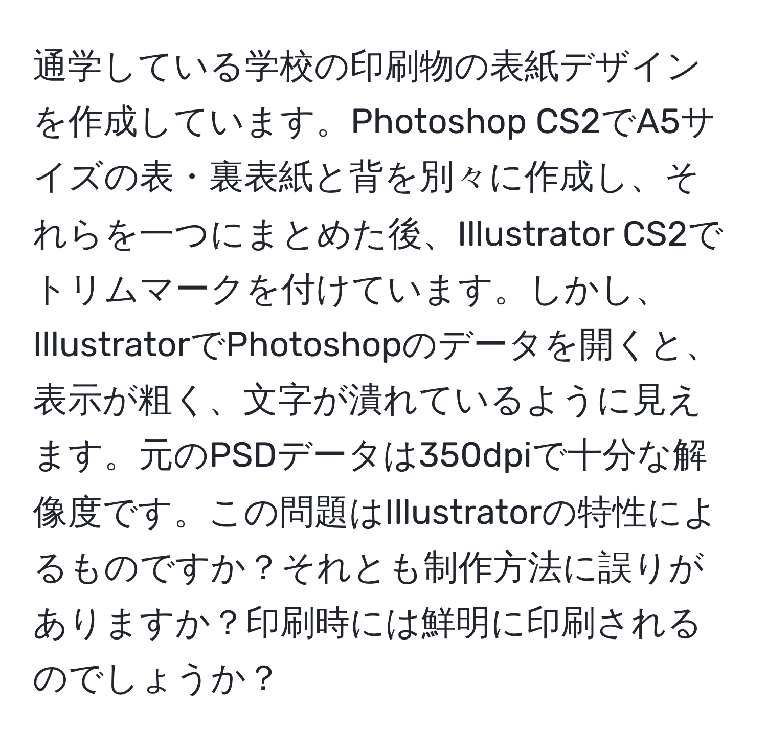 通学している学校の印刷物の表紙デザインを作成しています。Photoshop CS2でA5サイズの表・裏表紙と背を別々に作成し、それらを一つにまとめた後、Illustrator CS2でトリムマークを付けています。しかし、IllustratorでPhotoshopのデータを開くと、表示が粗く、文字が潰れているように見えます。元のPSDデータは350dpiで十分な解像度です。この問題はIllustratorの特性によるものですか？それとも制作方法に誤りがありますか？印刷時には鮮明に印刷されるのでしょうか？