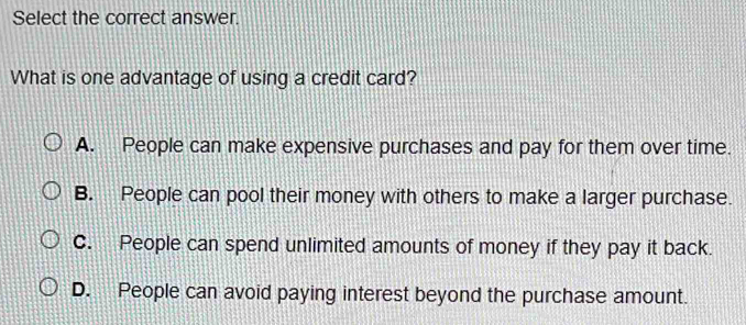 Select the correct answer.
What is one advantage of using a credit card?
A. People can make expensive purchases and pay for them over time.
B. People can pool their money with others to make a larger purchase.
C. People can spend unlimited amounts of money if they pay it back.
D. People can avoid paying interest beyond the purchase amount.