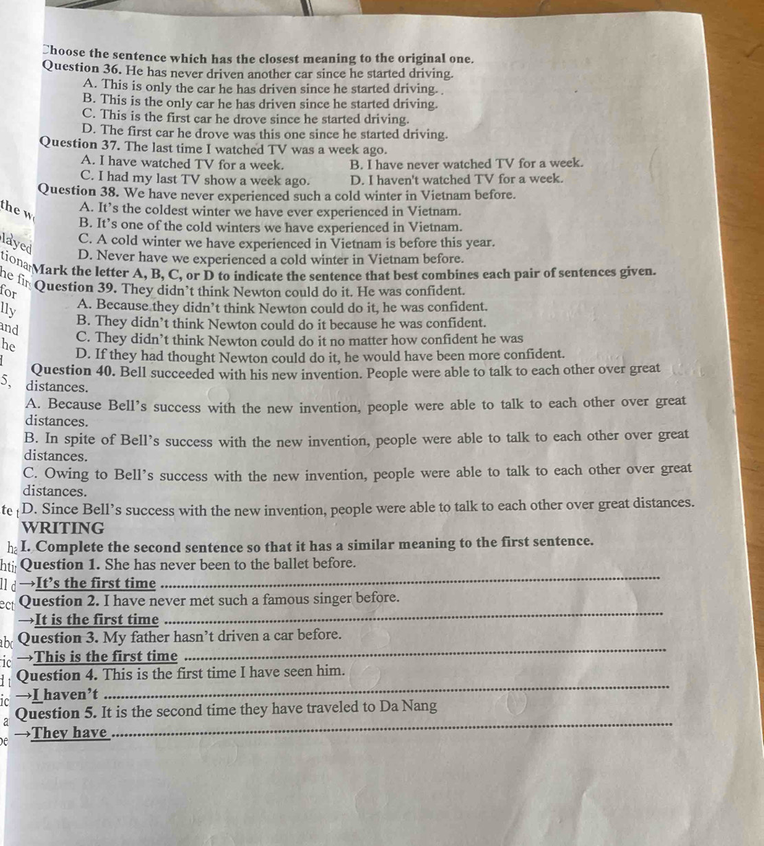 ￥hoose the sentence which has the closest meaning to the original one.
Question 36. He has never driven another car since he started driving.
A. This is only the car he has driven since he started driving.
B. This is the only car he has driven since he started driving.
C. This is the first car he drove since he started driving.
D. The first car he drove was this one since he started driving.
Question 37. The last time I watched TV was a week ago.
A. I have watched TV for a week. B. I have never watched TV for a week.
C. I had my last TV show a week ago. D. I haven't watched TV for a week.
Question 38. We have never experienced such a cold winter in Vietnam before.
A. It’s the coldest winter we have ever experienced in Vietnam.
B. It’s one of the cold winters we have experienced in Vietnam.
C. A cold winter we have experienced in Vietnam is before this year.
layed
D. Never have we experienced a cold winter in Vietnam before.
tiona Mark the letter A, B, C, or D to indicate the sentence that best combines each pair of sentences given.
he fir Question 39. They didn’t think Newton could do it. He was confident.
for
lly
A. Because they didn’t think Newton could do it, he was confident.
B. They didn’t think Newton could do it because he was confident.
and
he C. They didn’t think Newton could do it no matter how confident he was
D. If they had thought Newton could do it, he would have been more confident.
Question 40. Bell succeeded with his new invention. People were able to talk to each other over great
5, distances.
A. Because Bell’s success with the new invention, people were able to talk to each other over great
distances.
B. In spite of Bell’s success with the new invention, people were able to talk to each other over great
distances.
C. Owing to Bell’s success with the new invention, people were able to talk to each other over great
distances.
te D. Since Bell’s success with the new invention, people were able to talk to each other over great distances.
WRITING
h_2 I. Complete the second sentence so that it has a similar meaning to the first sentence.
ht Question 1. She has never been to the ballet before.
l] d →It’s the first time
_
ect Question 2. I have never met such a famous singer before.
→It is the first time
_
abc Question 3. My father hasn’t driven a car before.
ic →This is the first time
_
_
Question 4. This is the first time I have seen him.
ic →I haven’t
_
a Question 5. It is the second time they have traveled to Da Nang
e →They have