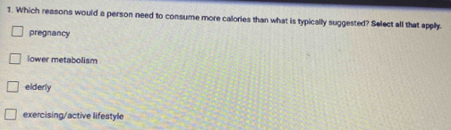 Which reasons would a person need to consume more calories than what is typically suggested? Select all that apply.
pregnancy
lower metabolism
elderly
exercising/active lifestyle