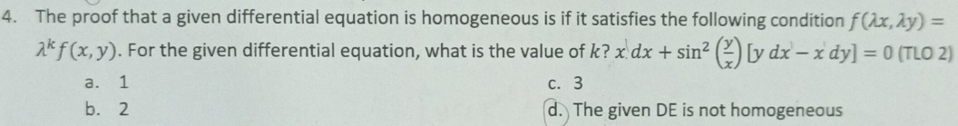 The proof that a given differential equation is homogeneous is if it satisfies the following condition f(lambda x,lambda y)=
lambda^kf(x,y). For the given differential equation, what is the value of k? x.dx+sin^2( y/x )[ydx-xdy]=0(TLO2)
a. 1 c. 3
b. 2 d. The given DE is not homogeneous