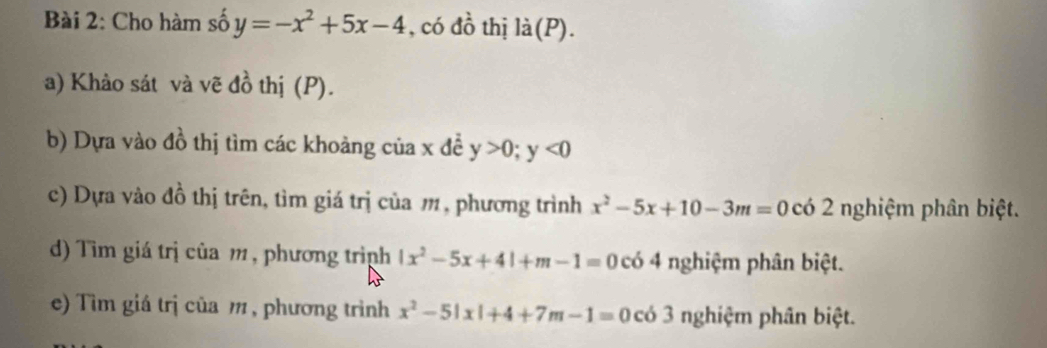 Cho hàm số y=-x^2+5x-4 , có dhat o thị là(P). 
a) Khảo sát và vẽ đồ thị (P). 
b) Dựa vào đồ thị tìm các khoảng của x đễ y>0; y<0</tex> 
c) Dựa vào đồ thị trên, tìm giá trị của m, phương trình x^2-5x+10-3m=0 có 2 nghiệm phân biệt. 
d) Tìm giá trị của m , phương trình |x^2-5x+4|+m-1=0 có 4 nghiệm phân biệt. 
e) Tìm giá trị của m , phương trình x^2-5|x|+4+7m-1=0 có 3 nghiệm phân biệt.