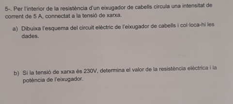 5-. Per l'interior de la resistència d'un eixugador de cabells circula una intensitat de 
corrent de 5 A, connectat a la tensió de xarxa. 
a) Dibuixa l'esquema del circuit elèctric de l'eixugador de cabells i col·loca-hi les 
dades. 
b) Si la tensió de xarxa és 230V, determina el valor de la resistència elèctrica i la 
potència de l'eixugador.