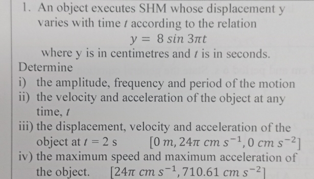 An object executes SHM whose displacement y
varies with time t according to the relation
y=8sin 3π t
where y is in centimetres and t is in seconds. 
Determine 
i) the amplitude, frequency and period of the motion 
ii) the velocity and acceleration of the object at any 
time, t
iii) the displacement, velocity and acceleration of the 
object at t=2s [0m,24π cms^(-1),0cms^(-2)]
iv) the maximum speed and maximum acceleration of 
the object. [24π cms^(-1),710.61cms^(-2)]