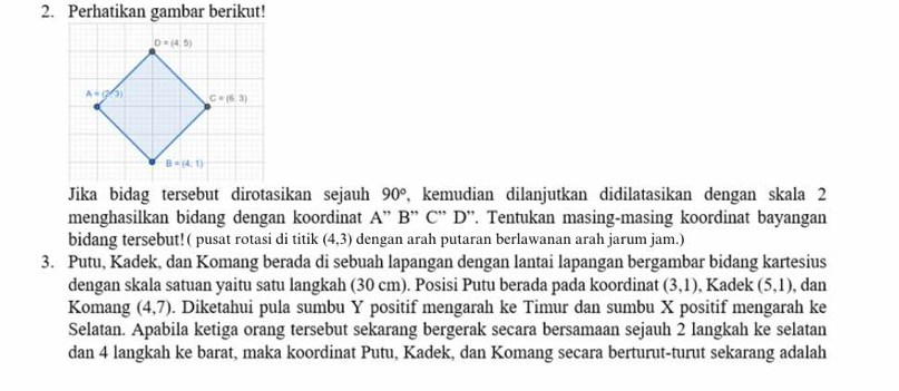 Perhatikan gambar berikut!
Jika bidag tersebut dirotasikan sejauh 90° , kemudian dilanjutkan didilatasikan dengan skala 2
menghasilkan bidang dengan koordinat A'' B^(·) * C' D''. Tentukan masing-masing koordinat bayangan
bidang tersebut!( pusat rotasi di titik (4,3) dengan arah putaran berlawanan arah jarum jam.)
3. Putu, Kadek, dan Komang berada di sebuah lapangan dengan lantai lapangan bergambar bidang kartesius
dengan skala satuan yaitu satu langkah (30 cm). Posisi Putu berada pada koordinat (3,1) , Kadek (5,1) , dan
Komang (4,7). Diketahui pula sumbu Y positif mengarah ke Timur dan sumbu X positif mengarah ke
Selatan. Apabila ketiga orang tersebut sekarang bergerak secara bersamaan sejauh 2 langkah ke selatan
dan 4 langkah ke barat, maka koordinat Putu, Kadek, dan Komang secara berturut-turut sekarang adalah