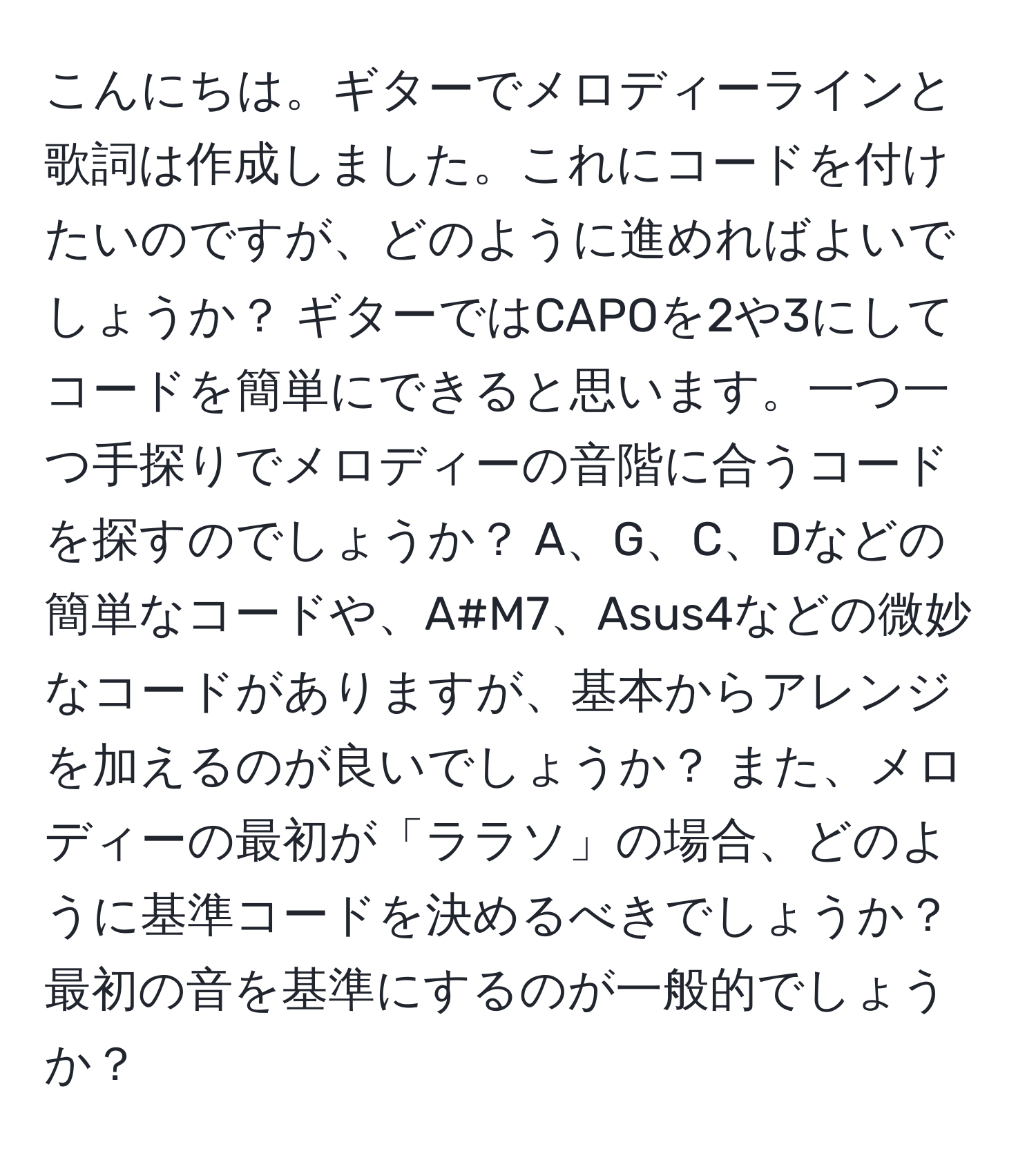 こんにちは。ギターでメロディーラインと歌詞は作成しました。これにコードを付けたいのですが、どのように進めればよいでしょうか？ ギターではCAPOを2や3にしてコードを簡単にできると思います。一つ一つ手探りでメロディーの音階に合うコードを探すのでしょうか？ A、G、C、Dなどの簡単なコードや、A#M7、Asus4などの微妙なコードがありますが、基本からアレンジを加えるのが良いでしょうか？ また、メロディーの最初が「ララソ」の場合、どのように基準コードを決めるべきでしょうか？ 最初の音を基準にするのが一般的でしょうか？