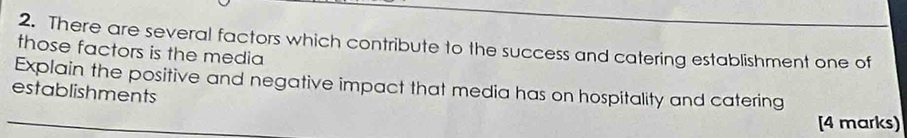 There are several factors which contribute to the success and catering establishment one of 
those factors is the media 
Explain the positive and negative impact that media has on hospitality and catering 
establishments 
[4 marks)