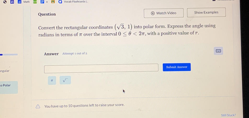 Math Vocab Flashcards |... 
Question Watch Video Show Examples 
Convert the rectangular coordinates (sqrt(3),1) into polar form. Express the angle using 
radians in terms of π over the interval 0≤ θ <2π , with a positive value of r. 
Answer Attempt 1 out of 2 
Submit Answer 
ngular
π sqrt() 
o Polar 
You have up to 10 questions left to raise your score. 
Still Stuck?