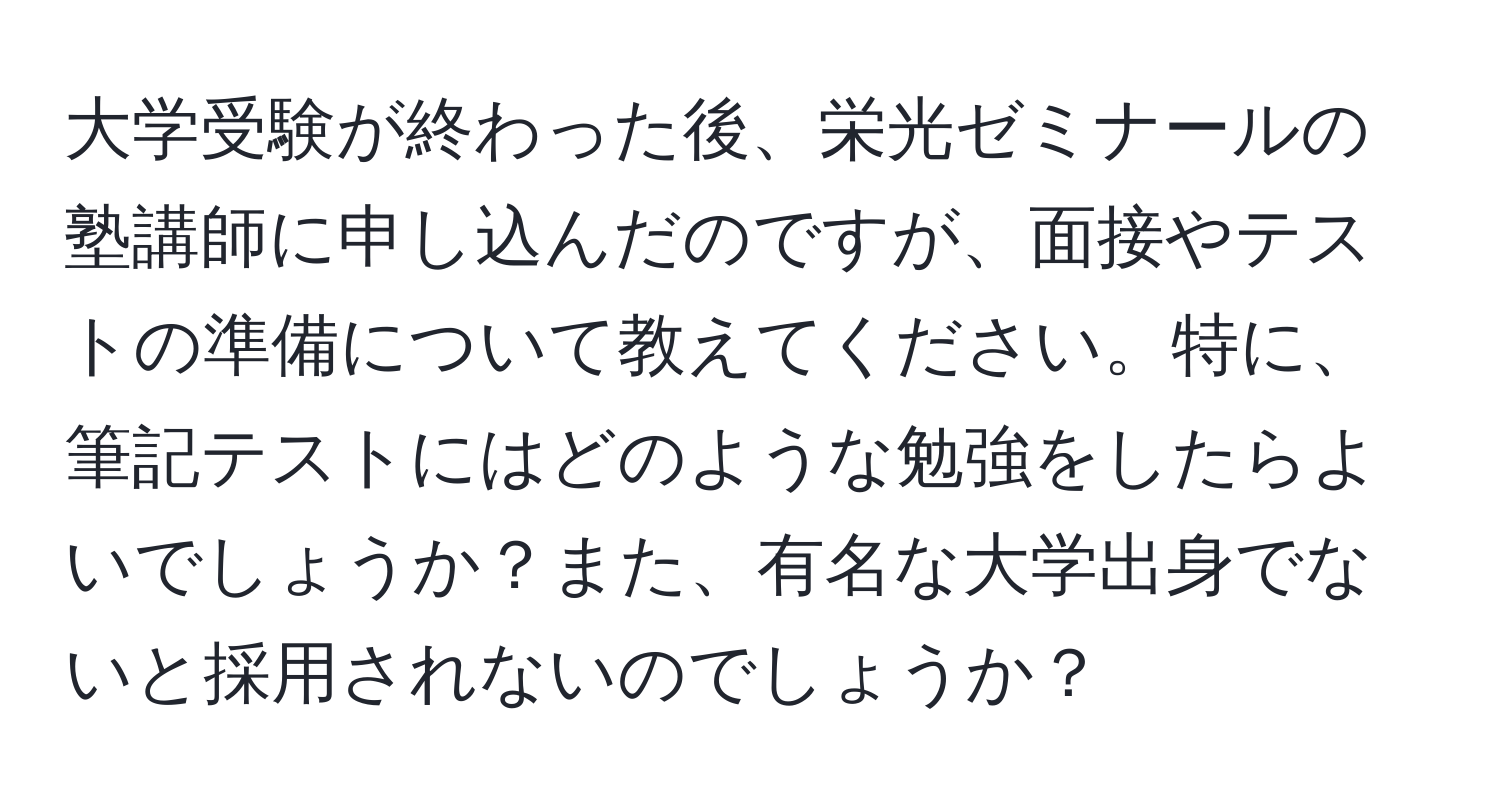 大学受験が終わった後、栄光ゼミナールの塾講師に申し込んだのですが、面接やテストの準備について教えてください。特に、筆記テストにはどのような勉強をしたらよいでしょうか？また、有名な大学出身でないと採用されないのでしょうか？