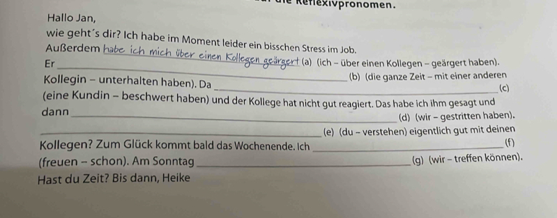 Réflexivpronomen. 
Hallo Jan, 
_ 
wie geht's dir? Ich habe im Moment leider ein bisschen Stress im Job. 
Außerdem habe 
_ 
Er (a) (ich - über einen Kollegen - geärgert haben). 
Kollegin - unterhalten haben). Da (b) (die ganze Zeit - mit einer anderen 
_(c) 
(eine Kundin - beschwert haben) und der Kollege hat nicht gut reagiert. Das habe ich ihm gesagt und 
dann 
_(d) (wir - gestritten haben). 
_(e) (du - verstehen) eigentlich gut mit deinen 
Kollegen? Zum Glück kommt bald das Wochenende. Ich _(f) 
(freuen - schon). Am Sonntag_ 
(g) (wir - treffen können). 
Hast du Zeit? Bis dann, Heike