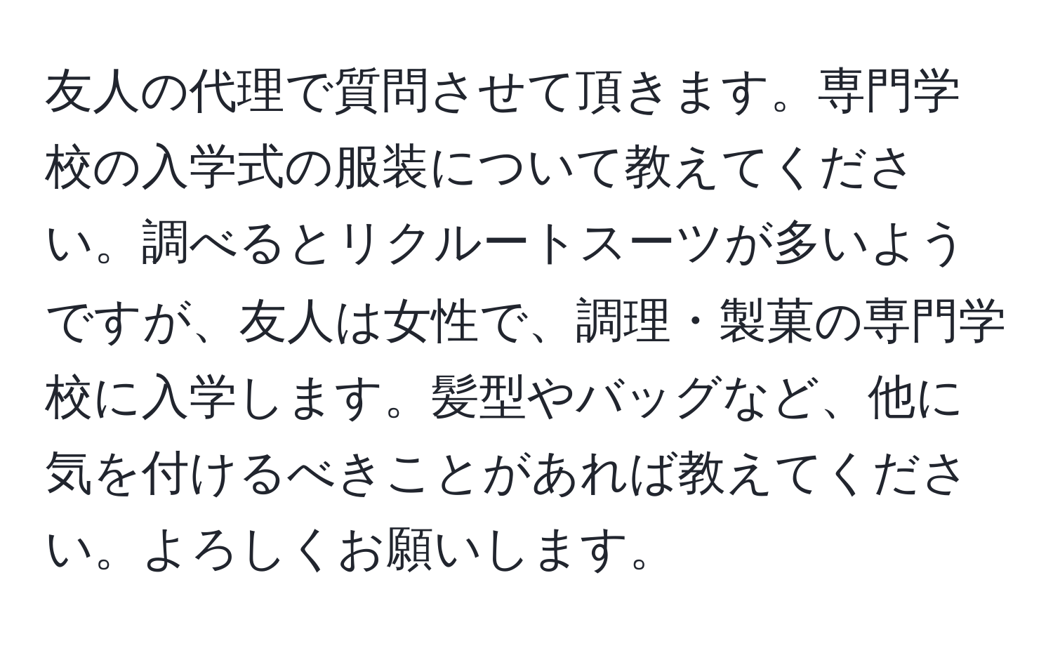 友人の代理で質問させて頂きます。専門学校の入学式の服装について教えてください。調べるとリクルートスーツが多いようですが、友人は女性で、調理・製菓の専門学校に入学します。髪型やバッグなど、他に気を付けるべきことがあれば教えてください。よろしくお願いします。