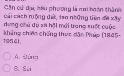 Căn cứ địa, hậu phương là nơi hoàn thành
cải cách ruộng đất, tạo những tiền đề xây
dựng chế độ xã hội mới trong suốt cuộc
kháng chiến chống thực dân Pháp (1945-
1954).
A. Đúng
B. Sai