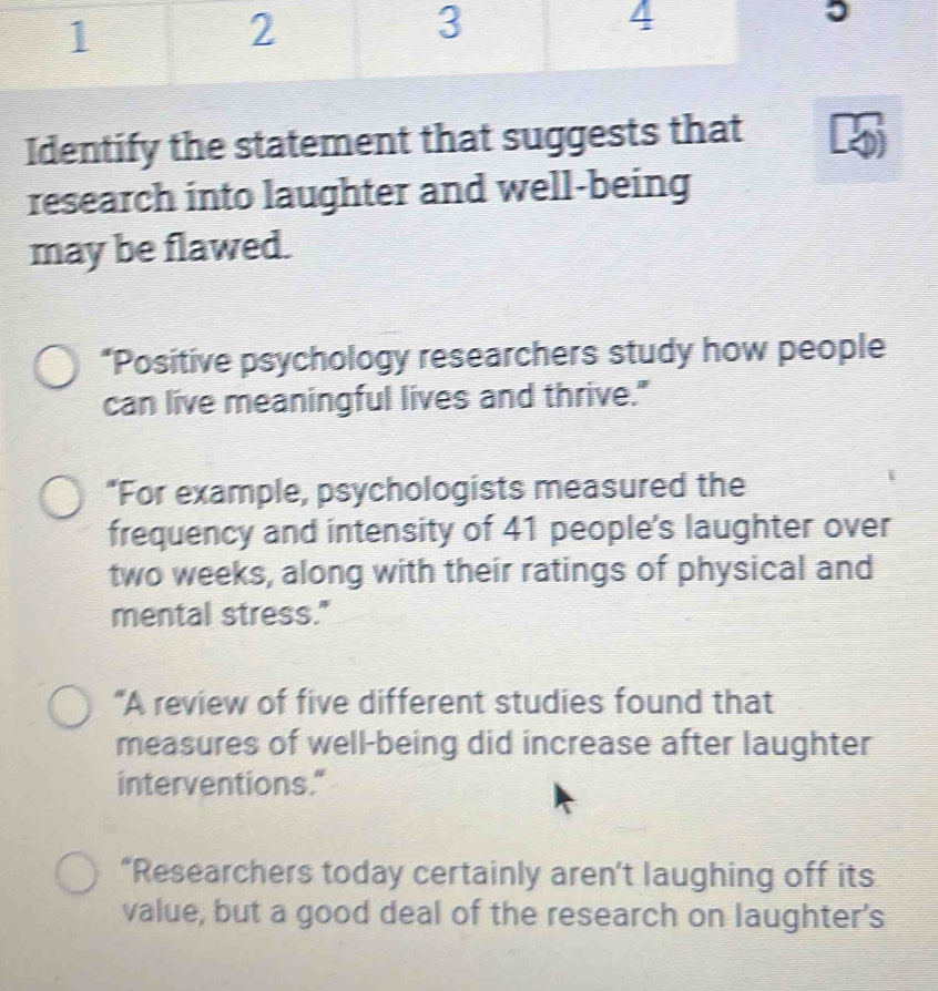 -3  2/3 x= □ /□  
Identify the statement that suggests that 
research into laughter and well-being 
may be flawed. 
*Positive psychology researchers study how people 
can live meaningful lives and thrive." 
*For example, psychologists measured the 
frequency and intensity of 41 people's laughter over
two weeks, along with their ratings of physical and 
mental stress." 
“A review of five different studies found that 
measures of well-being did increase after laughter 
interventions." 
“Researchers today certainly aren’t laughing off its 
value, but a good deal of the research on laughter's