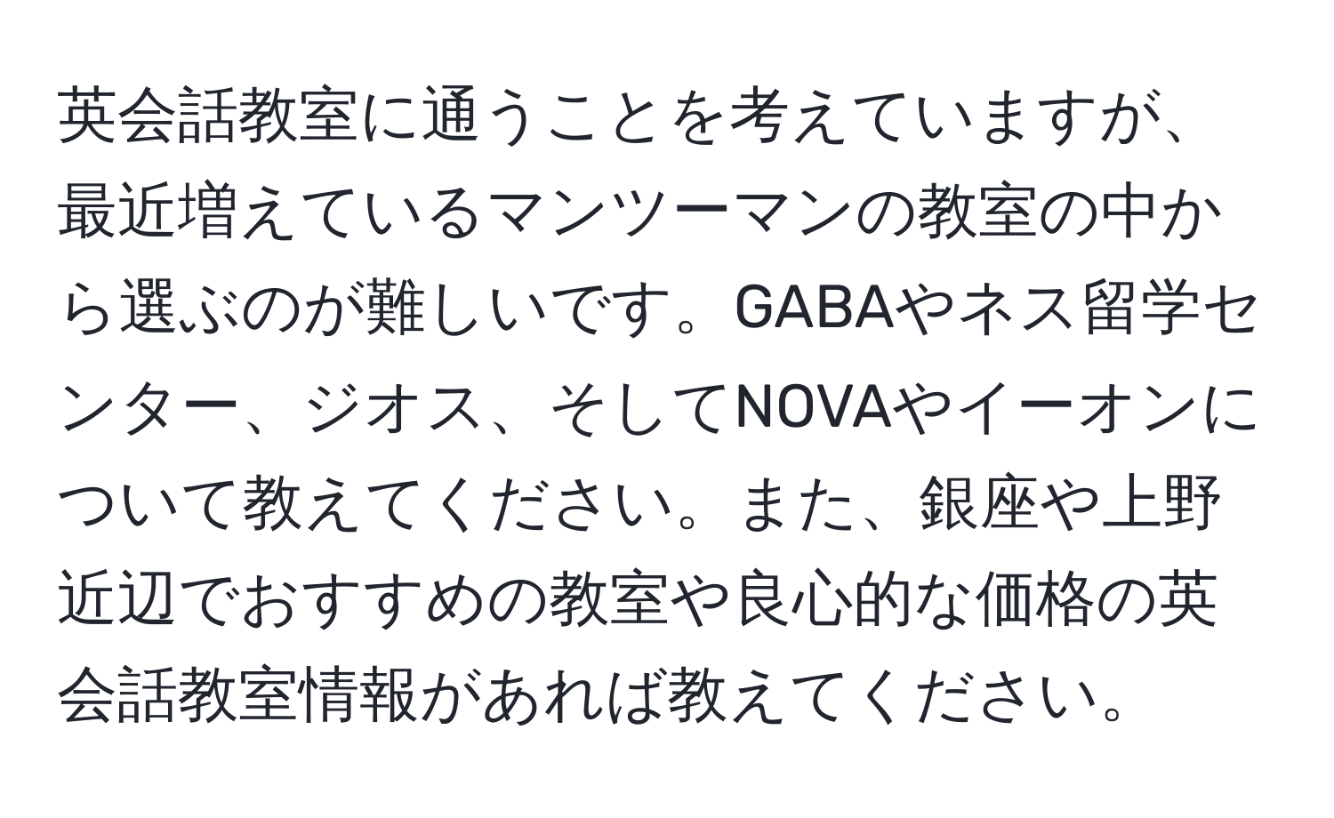 英会話教室に通うことを考えていますが、最近増えているマンツーマンの教室の中から選ぶのが難しいです。GABAやネス留学センター、ジオス、そしてNOVAやイーオンについて教えてください。また、銀座や上野近辺でおすすめの教室や良心的な価格の英会話教室情報があれば教えてください。