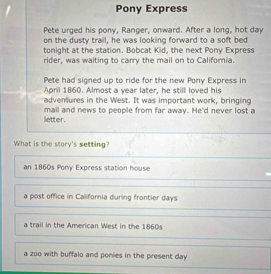 Pony Express
Pete urged his pony, Ranger, onward. After a long, hot day
on the dusty trail, he was looking forward to a soft bed
tonight at the station. Bobcat Kid, the next Pony Express
rider, was waiting to carry the mail on to California.
Pete had signed up to ride for the new Pony Express in
April 1860. Almost a year later, he still loved his
adven ures in the West. It was important work, bringing
mail and news to people from far away. He'd never lost a
letter.
What is the story's setting?
an 1860s Pony Express station house
a post office in California during frontier days
a trail in the American West in the 1860s
a zoo with buffalo and ponies in the present day