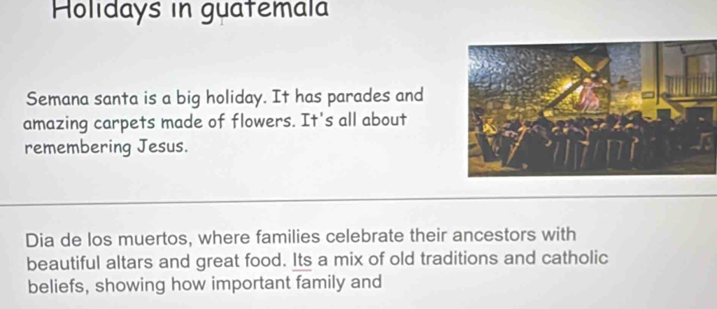 Holidays in guatemala 
Semana santa is a big holiday. It has parades and 
amazing carpets made of flowers. It's all about 
remembering Jesus. 
Dia de los muertos, where families celebrate their ancestors with 
beautiful altars and great food. Its a mix of old traditions and catholic 
beliefs, showing how important family and