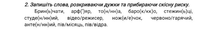 Заπишіτь слова, розкриваючи дужки та прибираючи скісну риску. 
Брин(ь)чати, арф(')яр, то(н/нн)а, баро(к/кк)о, стежин(ь)ці, 
студе(н/нн)ий, відео/режисер, нож(и/е)чок, червоно/гарячий, 
анте(н/нн)ий, πів/місяць, πів/відра.