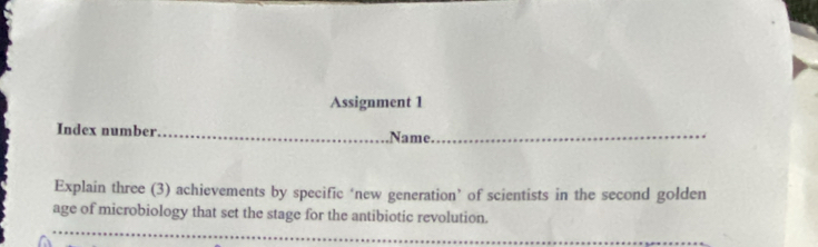 Assignment 1 
Index number 
Name. 
Explain three (3) achievements by specific ‘new generation’ of scientists in the second golden 
age of microbiology that set the stage for the antibiotic revolution.