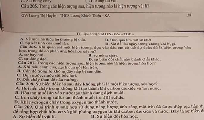 C. Sat hồng chẩy. D. Rung đã với
Câu 205. Trong các hiện tượng sau, hiện tượng nào là hiện tượng vật lí?
* GV: Lương Thị Huyền - THCS Lương Khánh Thiện - KA 18
Tàải liệu ôn tập KHTN- Hóa - THCS
A. Về mùa hè thức ăn thường bị thiu. B. Dụn quá lứa mỡ sẽ khét.
C. Sự kết tỉnh của muối ăn. D. Sắt để lầu ngày trong không khí bị gi.
Cầu 206, Khi quan sát một hiện tượng, dựa vào đầu em có thể dự đoán đó là hiện tượng hóa
học, trong đó có phân ứng hóa học xảy ra?
A. sự bay hơi. B. sự nóng chây
C. sự đồng đặc. D. sự biến đổi chất này thành chất khác.
Câu 207, Trong các hiện tượng sau, hiện tượng nào là hiện tượng hóa học?
A. Khi nấu canh cua, gạch cua nổi lên trên.
B Cồn để trong lọ không đậy nấp bị cạn dần.
C. Đun nước, nước sôi bốc hơi.
D. Đốt cháy than đề nấu nướng.
Câu 208, Sự biến đối nào sau đây không phải là một hiện tượng hóa học?
A. Hơi nền cháy trong không khí tạo thành khí carbon dioxide và hơi nước.
B. Hòa tan muối ăn vào nước tạo thành dung dịch muối.
C. Iron cháy trong sulfur tạo thành muối iron(I1) sufide.
D. Khí hydrogen cháy trong oxygen tạo thành nước.
Câu 209. Quả trình quang hợp sử dụng năng lượng ánh sáng mặt trời đã được diệp lục hập thị
để tổng hợp chất hữu cơ và giải phóng oxygen từ khí carbon dioxide và nước. Đây là sự biển để
A. Sự biển đổi vật lí. B. Sự biến đổi hóa học.