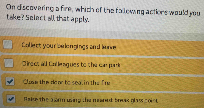 On discovering a fire, which of the following actions would you
take? Select all that apply.
Collect your belongings and leave
Direct all Colleagues to the car park
Close the door to seal in the fire
Raise the alarm using the nearest break glass point