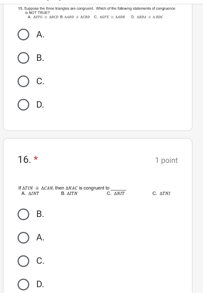 Suppose the three triangles are congruent. Which of the following statements of congruence
is NOT TRUE?
A. △ EFG≌ △ BCD B. △ ABD≌ △ CBD C. △ GFE≌ △ ADB D. △ BDA≌ △ BDC
A.
B.
C.
D.
16. * 1 point
If △ TIN≌ △ CAN , then △ NAC is congruent to
_
A. △ INT B. △ ITN C. △ NIT C. △ TNI
B.
A.
C.
D.