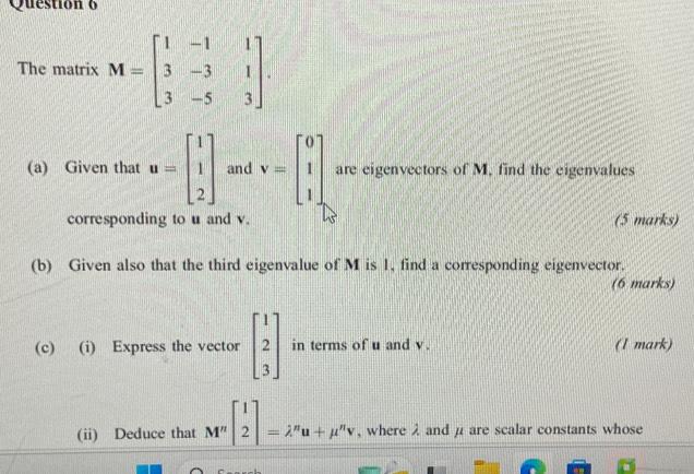 Questión 6 
The matrix M=beginbmatrix 1&-1&1 3&-3&1 3&-5&3endbmatrix. 
(a) Given that u=beginbmatrix 1 1 2endbmatrix and v=beginbmatrix 0 1 1endbmatrix are eigenvectors of M, find the eigenvalues 
corresponding to u and v. (5 marks) 
(b) Given also that the third eigenvalue of M is 1, find a corresponding eigenvector. 
(6 marks) 
(c) (i) Express the vector beginbmatrix 1 2 3endbmatrix in terms of u and v. (1 mark) 
(ii) Deduce that M^nbeginbmatrix 1 2endbmatrix =lambda^nu+mu^nv , where λ and μ are scalar constants whose