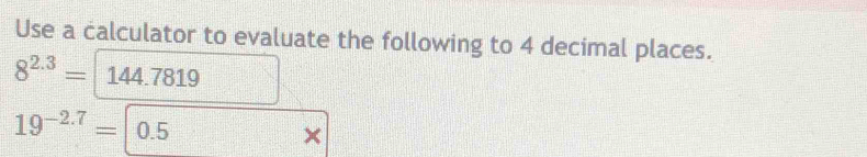 Use a calculator to evaluate the following to 4 decimal places.
8^(2.3)= 144.7819
19^(-2.7)=|0.5
×