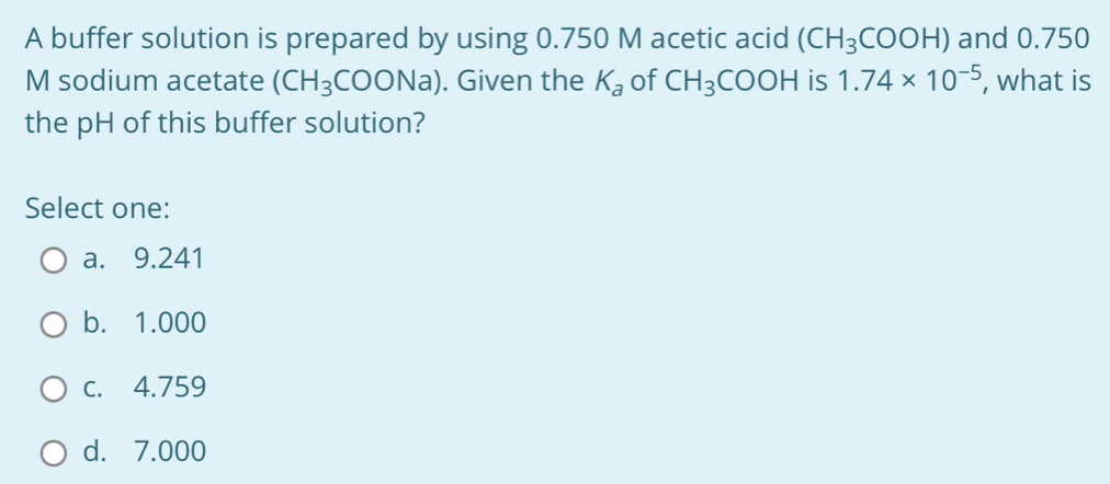 A buffer solution is prepared by using 0.750 M acetic acid (CH_3COOH) and 0.750
M sodium acetate (CH_3COONa). Given the K_a of CH_3COOH is 1.74* 10^(-5) , what is
the pH of this buffer solution?
Select one:
a. 9.241
b. 1.000
c. 4.759
d. 7.000