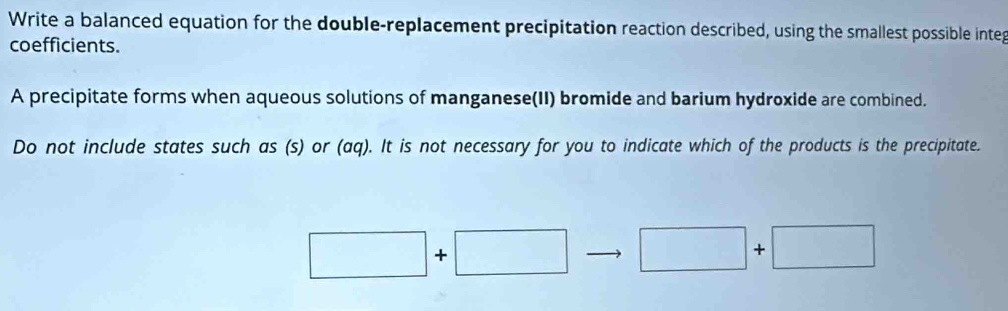 Write a balanced equation for the double-replacement precipitation reaction described, using the smallest possible integ 
coefficients. 
A precipitate forms when aqueous solutions of manganese(II) bromide and barium hydroxide are combined. 
Do not include states such as (s) or (aq). It is not necessary for you to indicate which of the products is the precipitate.
□ +□ □ +□