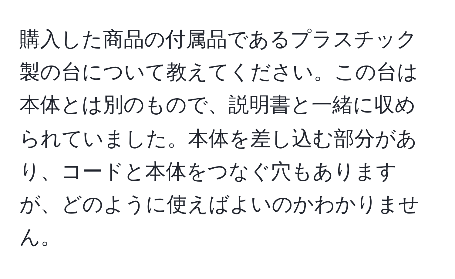 購入した商品の付属品であるプラスチック製の台について教えてください。この台は本体とは別のもので、説明書と一緒に収められていました。本体を差し込む部分があり、コードと本体をつなぐ穴もありますが、どのように使えばよいのかわかりません。