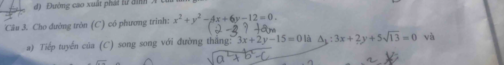 d) Đường cao xuất phát tử đình X củi
Câu 3. Cho đường tròn (C) có phương trình: x^2+y^2-4x+6y-12=0. 
a) Tiếp tuyến của (C) song song với đường thắng: 3x+2y-15=0 là △ _1:3x+2y+5sqrt(13)=0 và