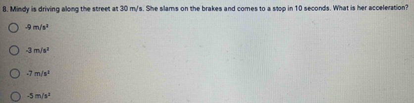 Mindy is driving along the street at 30 m/s. She slams on the brakes and comes to a stop in 10 seconds. What is her acceleration?
-9m/s^2
-3m/s^2
-7m/s^2
-5m/s^2