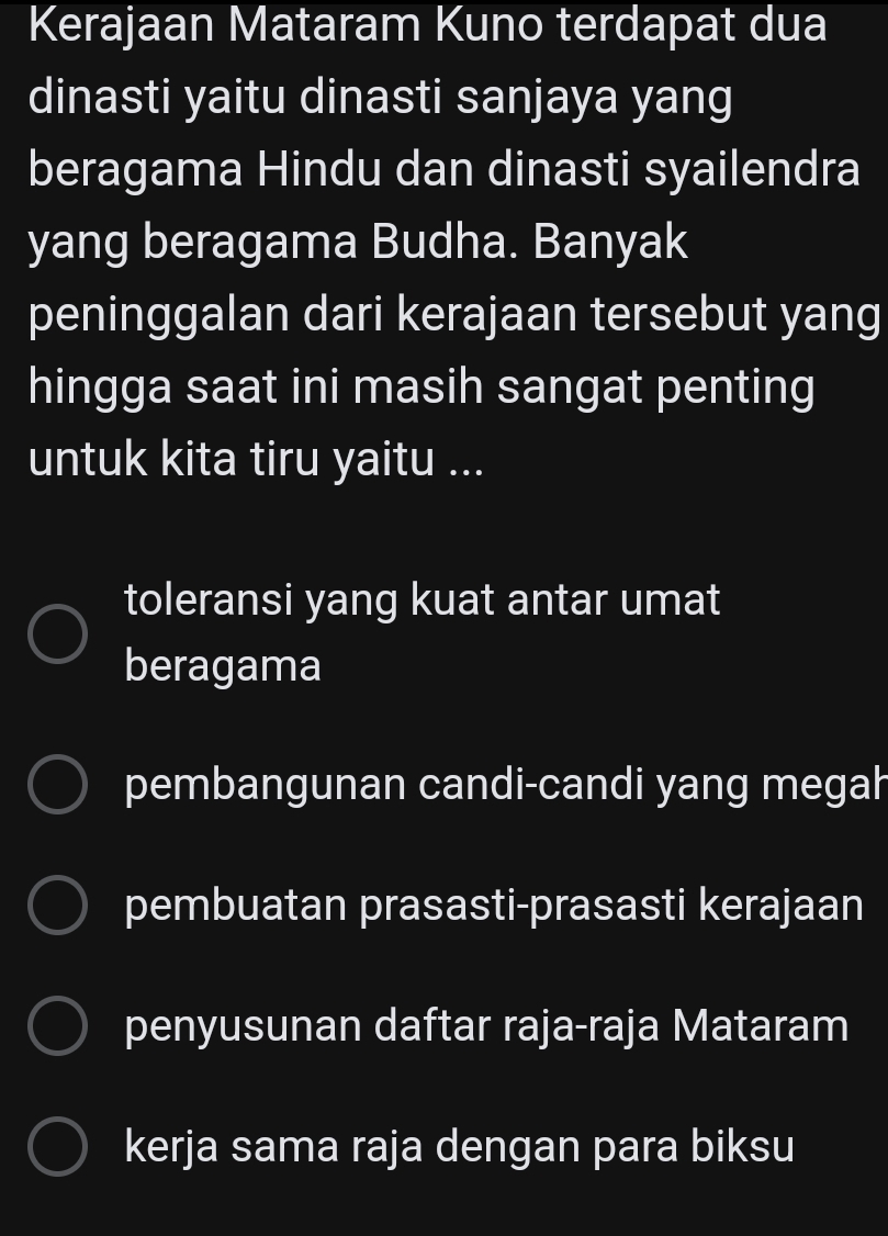 Kerajaan Mataram Kuno terdapat dua
dinasti yaitu dinasti sanjaya yang
beragama Hindu dan dinasti syailendra
yang beragama Budha. Banyak
peninggalan dari kerajaan tersebut yang
hingga saat ini masih sangat penting
untuk kita tiru yaitu ...
toleransi yang kuat antar umat
beragama
pembangunan candi-candi yang megah
pembuatan prasasti-prasasti kerajaan
penyusunan daftar raja-raja Mataram
kerja sama raja dengan para biksu