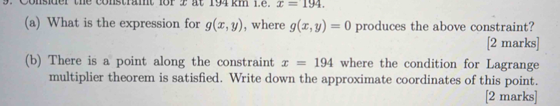 Consider the constramt for 2 at 194 km 1.e. x=194. 
(a) What is the expression for g(x,y) , where g(x,y)=0 produces the above constraint? 
[2 marks] 
(b) There is a point along the constraint x=194 where the condition for Lagrange 
multiplier theorem is satisfied. Write down the approximate coordinates of this point. 
[2 marks]