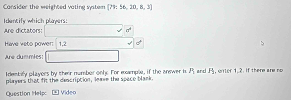 Consider the weighted voting system [79:56,20,8,3]
Identify which players: 
Are dictators: sigma^4
Have veto power: 1, 2 sigma^4
Are dummies: 
Identify players by their number only. For example, if the answer is P_1 and P_2 , enter 1, 2. If there are no 
players that fit the description, leave the space blank. 
Question Help: Video