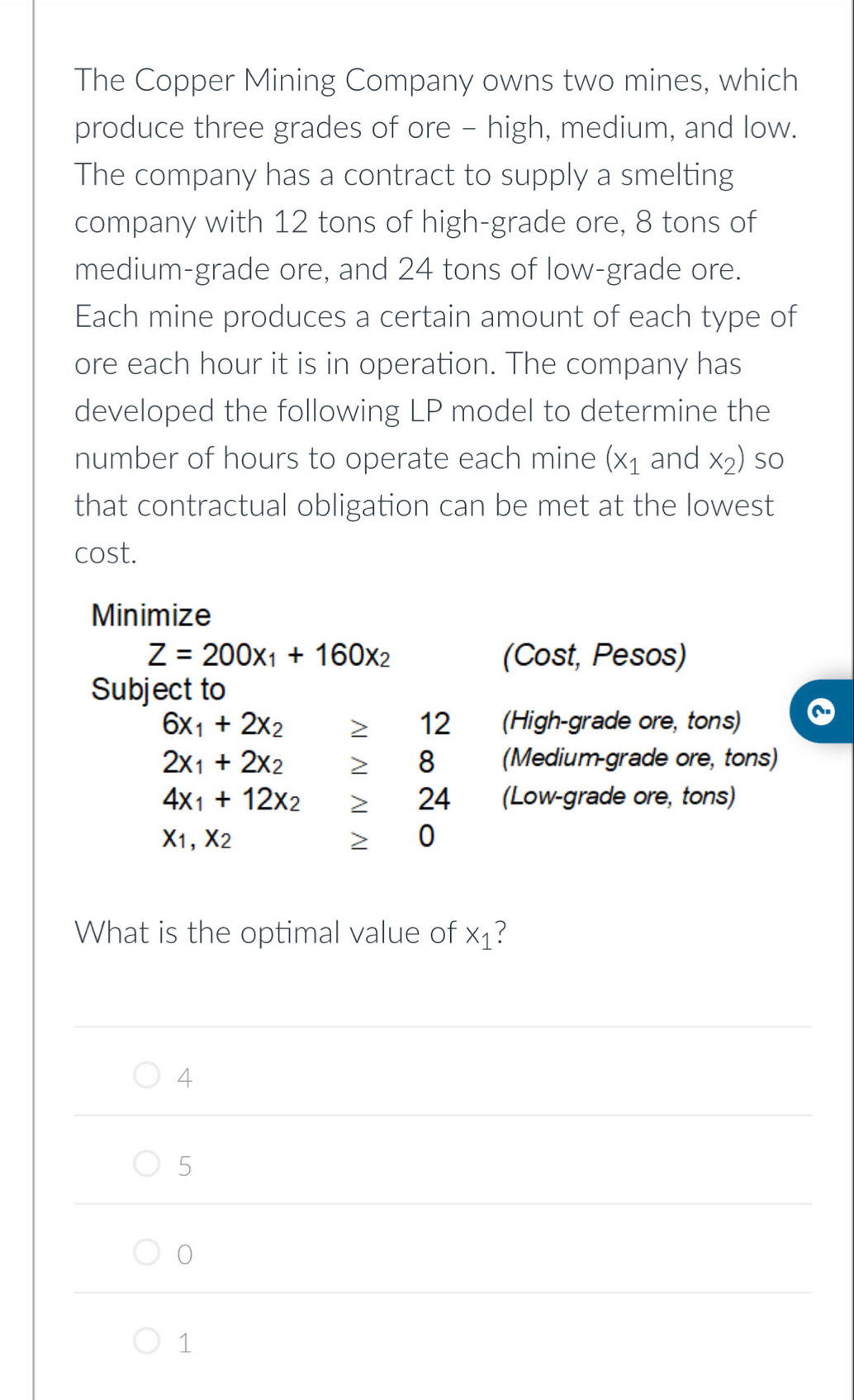 The Copper Mining Company owns two mines, which
produce three grades of ore - high, medium, and low.
The company has a contract to supply a smelting
company with 12 tons of high-grade ore, 8 tons of
medium-grade ore, and 24 tons of low-grade ore.
Each mine produces a certain amount of each type of
ore each hour it is in operation. The company has
developed the following LP model to determine the
number of hours to operate each mine (x_1 and x_2) so
that contractual obligation can be met at the lowest
cost.
Minimize
Z=200x_1+160x_2 (Cost, Pesos)
Subject to
6x_1+2x_2≥ 12 (High-grade ore, tons)
2x_1+2x_2≥ 8 (Medium-grade ore, tons)
4x_1+12x_2≥ 24 (Low-grade ore, tons)
X_1,X_2 ≥ 0
What is the optimal value of x_1 ?
4
5
0
1