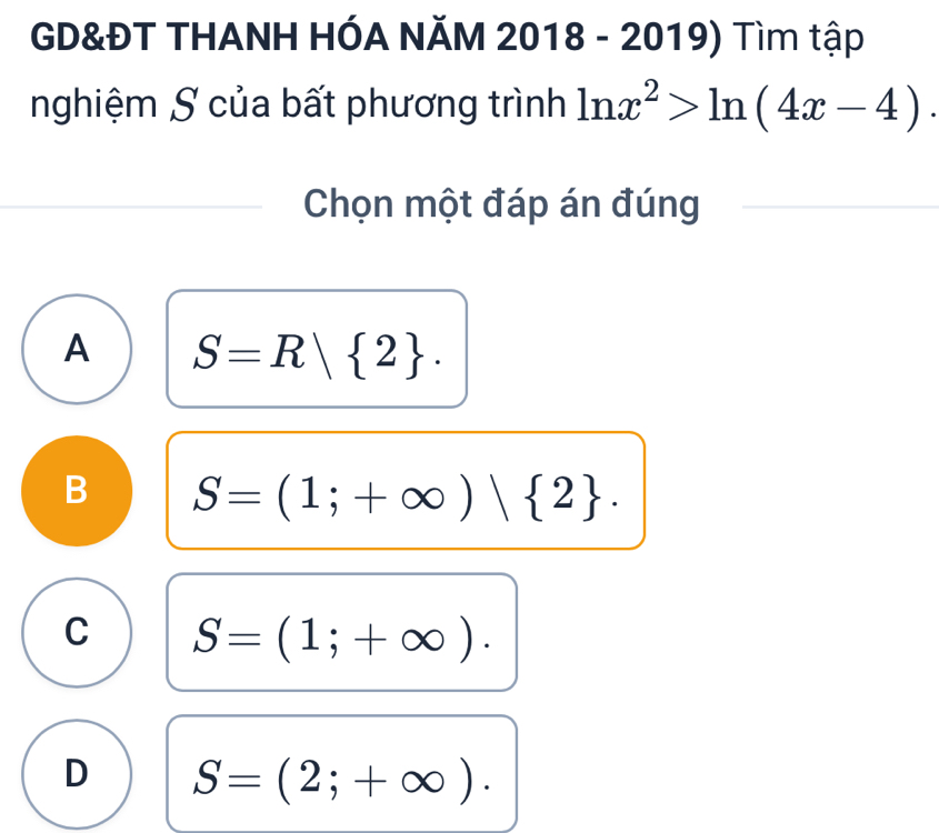 GD&ĐT THANH HÓA NĂM 2018 - 2019) Tìm tập
nghiệm S của bất phương trình ln x^2>ln (4x-4). 
Chọn một đáp án đúng
A S=R| 2.
B S=(1;+∈fty ) 2.
C S=(1;+∈fty ).
D S=(2;+∈fty ).