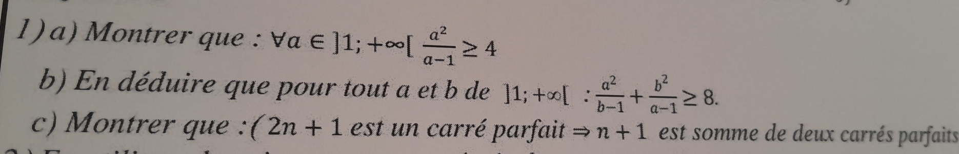 1)a) Montrer que forall a∈ ]1; +∈fty [ a^2/a-1 ≥ 4
b) En déduire que pour tout a et b de ]1; +∈fty [: a^2/b-1 + b^2/a-1 ≥ 8. 
c) Montrer que : (2n+1 est carré parfait n+1 est somme de deux carrés parfaits