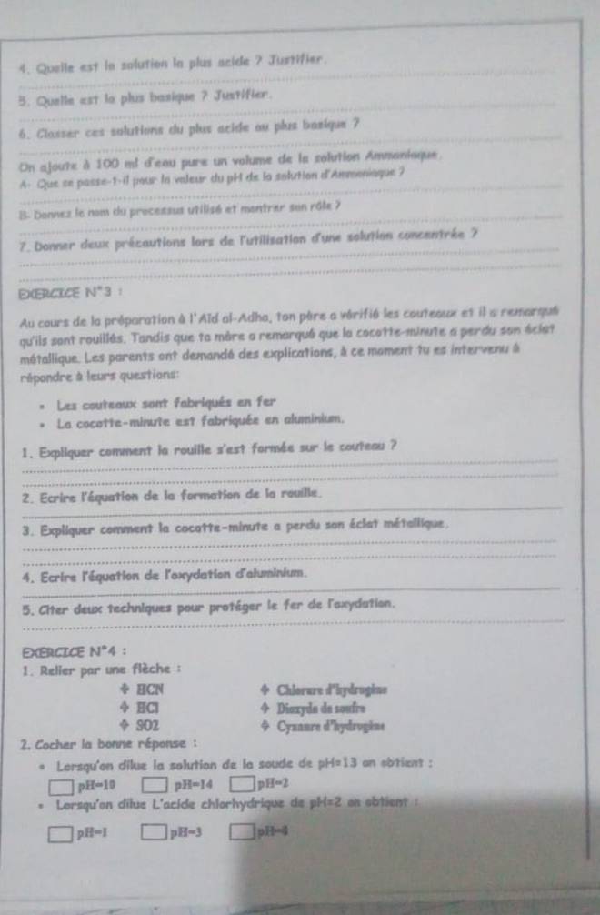 Queile est la solution la plus acide ? Justifier.
_
5. Quelle ast lo plus basique ? Justifier.
_
6. Classer ces solutions du plus acide ou plus bazique ?
On ajoute à 100 mi d'eau pure un volume de la solution Ammanioque
_
A. Que se passe-1-il pour la valeur du pH de la salution d'Ammoniaque ?
_B- Donnez le nom du proceasus utilisé et montrer son rôle ?
_
7. Donner deux précautions lors de l'utilisation d'une solution concentrée 7
_
EXERCICE N°3 1
Au cours de la préparation à l'Aïd al-Adha, ton père a vérifié les couteaux et il a remarqué
qu'ils sont rouillés. Tandis que ta mère a remarqué que la cocotte-minute a perdu son éciat
métallique. Les parents ont demandé des explications, à ce moment tu es intervenu à
répondre à leurs questions:
Les couteaux sont fabriqués en fer
La cocotte-minute est fabriquée en aluminium.
_
1. Expliquer comment la rouille s'est formée sur le couteau ?
_
_
2. Ecrire l'équation de la formation de la rouille.
_
3. Expliquer comment la cocatte-minute a perdu son éclat métallique.
_
_
4. Ecrire l'équation de l'oxydation d'aluminium.
_
5. Citer deux techniques pour protéger le fer de l'axydation.
EXERCICE N°4
1. Relier par une flèche :
÷ HCN Chlorare d'hydrogine
φ HCl Diaxyda de soufre
 SO2 Cyxaure d'hydrugène
2. Cocher la bonne réponse :
Lorsqu'on dilue la solution de la soude de H=13 an sbtient :
□ pH=10 □ H=14 □ D H=2
Lorsqu'on dilue L'acide chlorhydrique de pH=2 on obtient :
pH=1 □ pH=3 pH=4