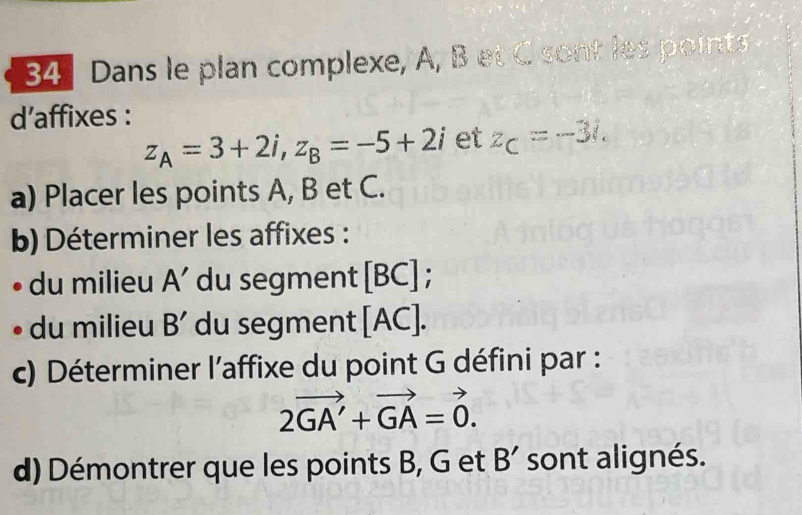 Dans le plan complexe, A, B et C sont les points 
d’affixes :
z_A=3+2i, z_B=-5+2i et z_C=-3i. 
a) Placer les points A, B et C. 
b) Déterminer les affixes : 
du milieu A’ du segment [ BC ] ; 
du milieu B' du segment [ AC ]. 
c) Déterminer l'affixe du point G défini par :
2vector GA'+vector GA=vector 0. 
d) Démontrer que les points B, G et B' sont alignés.