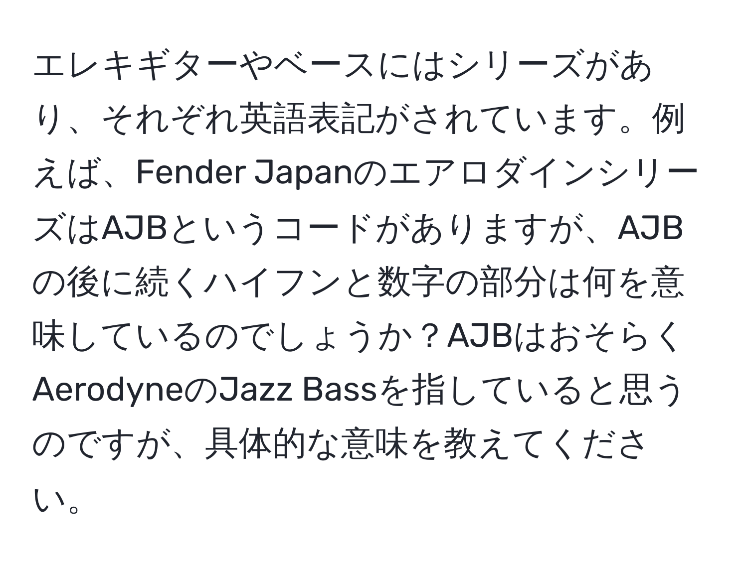 エレキギターやベースにはシリーズがあり、それぞれ英語表記がされています。例えば、Fender JapanのエアロダインシリーズはAJBというコードがありますが、AJBの後に続くハイフンと数字の部分は何を意味しているのでしょうか？AJBはおそらくAerodyneのJazz Bassを指していると思うのですが、具体的な意味を教えてください。