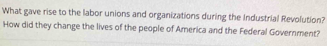 What gave rise to the labor unions and organizations during the Industrial Revolution? 
How did they change the lives of the people of America and the Federal Government?