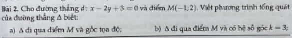 Cho đường thẳng d: x-2y+3=0 và điểm M(-1;2) Viết phương trình tổng quát
của đường thắng △ bie t:
a) A đi qua điểm M và gốc tọa độ; b) A đi qua điểm M và có hệ số góc k=3