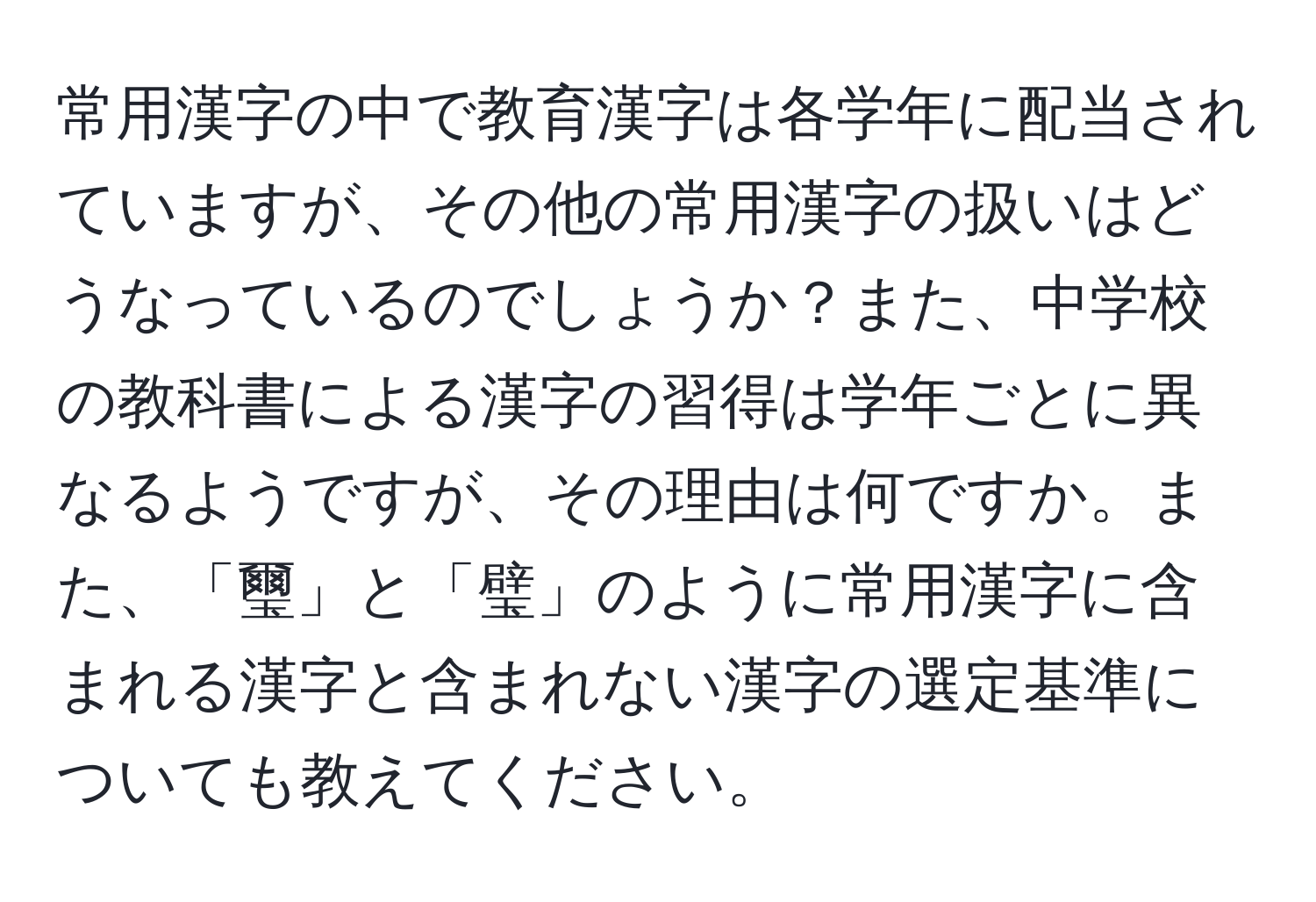 常用漢字の中で教育漢字は各学年に配当されていますが、その他の常用漢字の扱いはどうなっているのでしょうか？また、中学校の教科書による漢字の習得は学年ごとに異なるようですが、その理由は何ですか。また、「璽」と「璧」のように常用漢字に含まれる漢字と含まれない漢字の選定基準についても教えてください。