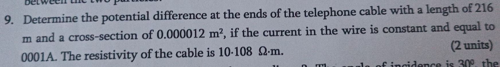 betweenn 
9. Determine the potential difference at the ends of the telephone cable with a length of 216
m and a cross-section of 0.000012m^2 , if the current in the wire is constant and equal to
0001A. The resistivity of the cable is 10·108 Ω·m. 
(2 units) 
idençe i 30° a the