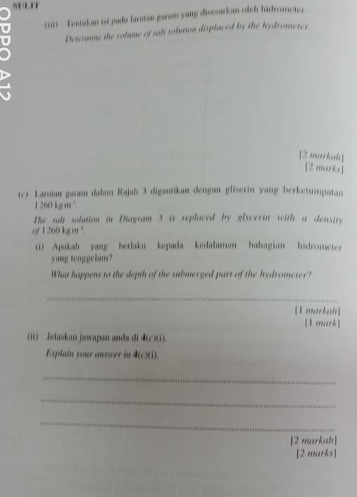 NULET 
(iii) Tentukan isi padu larutan garam yang disesarkan olch hidrometer. 
Determine the volume of salt solution displaced by the hydrometer 
a 
[2 markah] 
[2 marks] 
(c) Larutan garam dalam Rajah 3 digantikan dengan gliserin yang berketumpatan
1260 kgm²
The salt solution in Diagram 3 is replaced by glycerin with a densiry 
“? 1260kgm^3. 
(i) Apakah yang berlaku kepada kedalaman bahagian hidrometer 
yang tenggelam? 
What happens to the depth of the submerged part of the hydrometer? 
_ 
[1 markah] 
[1 mark] 
(ii) Jelaskan jawapan anda di 4(c)(i). 
Explain your answer in 4(c)(i). 
_ 
_ 
_ 
[2 markah] 
[2 marks]